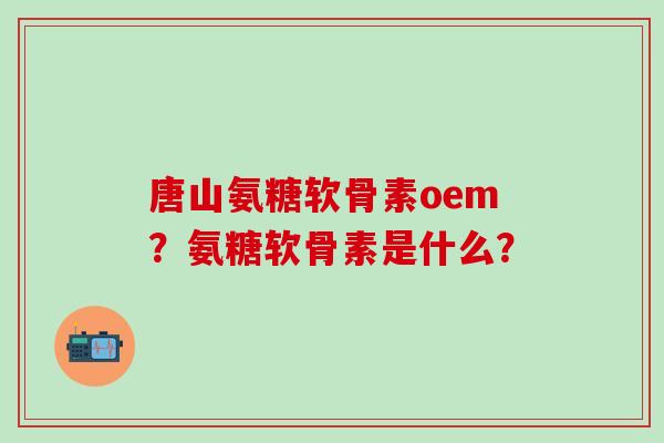 唐山氨糖软骨素oem？氨糖软骨素是什么？