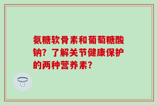 氨糖软骨素和葡萄糖酸钠？了解关节健康保护的两种营养素？