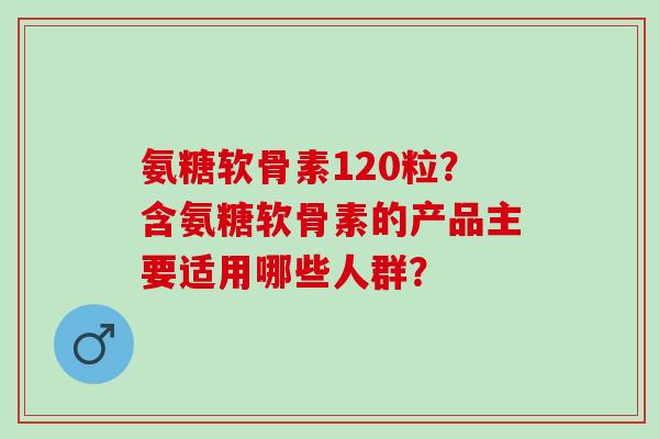 氨糖软骨素120粒？含氨糖软骨素的产品主要适用哪些人群？