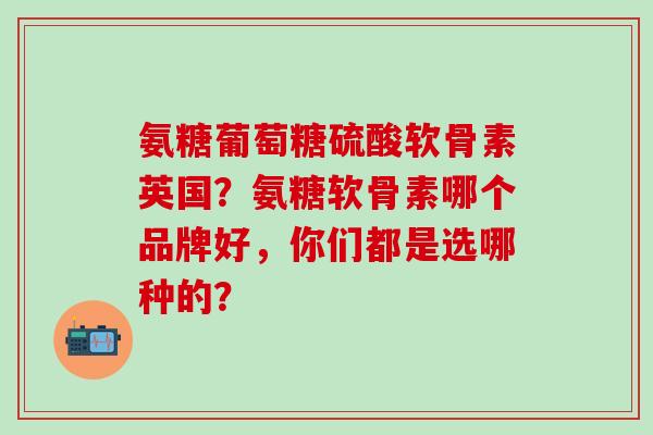 氨糖葡萄糖硫酸软骨素英国？氨糖软骨素哪个品牌好，你们都是选哪种的？