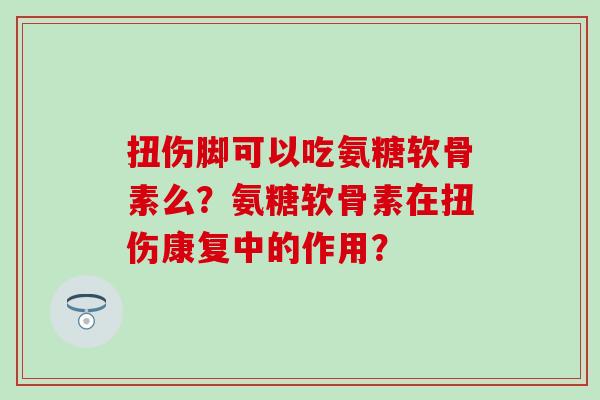 扭伤脚可以吃氨糖软骨素么？氨糖软骨素在扭伤康复中的作用？