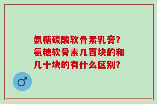 氨糖硫酸软骨素乳膏？氨糖软骨素几百块的和几十块的有什么区别？