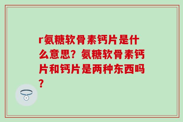 r氨糖软骨素钙片是什么意思？氨糖软骨素钙片和钙片是两种东西吗？