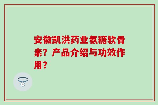 安徽凯洪药业氨糖软骨素？产品介绍与功效作用？