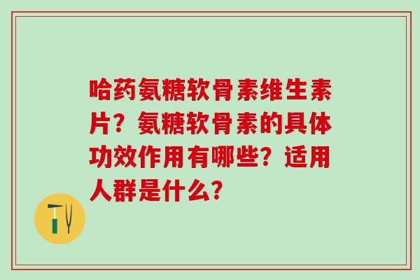 哈药氨糖软骨素维生素片?氨糖软骨素的具体功效作用有哪些?适用人群是什么? 哈药氨糖软骨素维生素片?氨糖软骨素的具体功效作用有哪些?适用人群是什么?