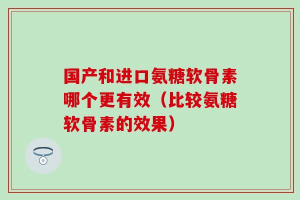 国产和进口氨糖软骨素哪个更有效（比较氨糖软骨素的效果）