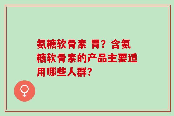 氨糖软骨素 胃？含氨糖软骨素的产品主要适用哪些人群？
