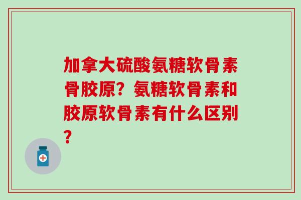 加拿大硫酸氨糖软骨素骨胶原？氨糖软骨素和胶原软骨素有什么区别？