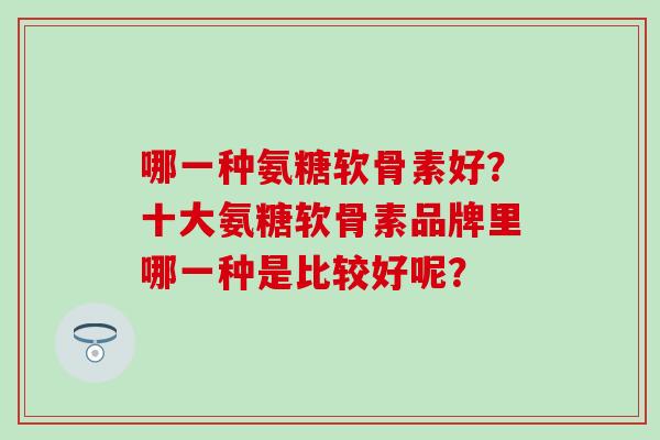 哪一种氨糖软骨素好？十大氨糖软骨素品牌里哪一种是比较好呢？