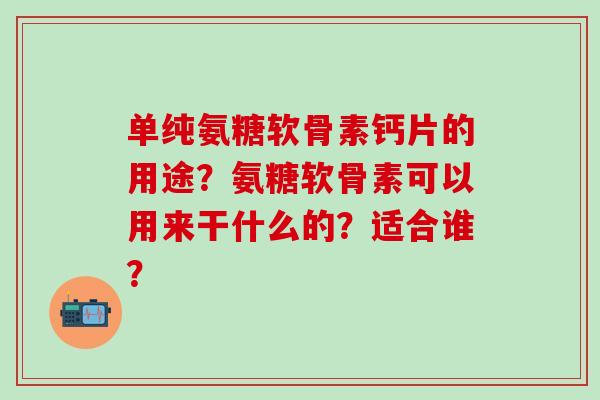 单纯氨糖软骨素钙片的用途?氨糖软骨素可以用来干什么的?适合谁? 单纯氨糖软骨素钙片的用途?氨糖软骨素可以用来干什么的?适合谁?