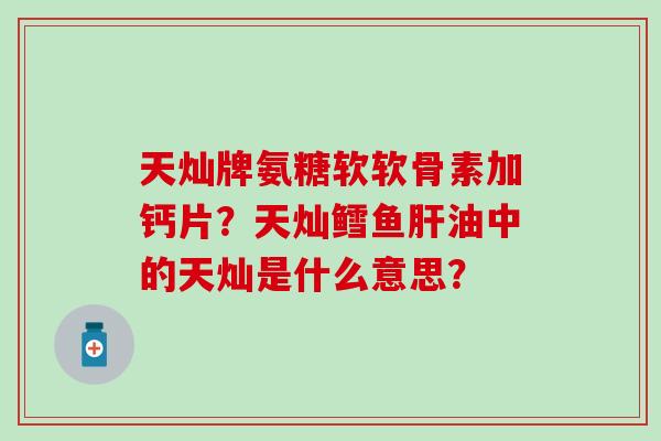 天灿牌氨糖软软骨素加钙片？天灿鳕鱼油中的天灿是什么意思？