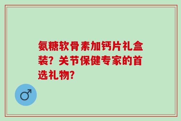 氨糖软骨素加钙片礼盒装？关节保健专家的首选礼物？