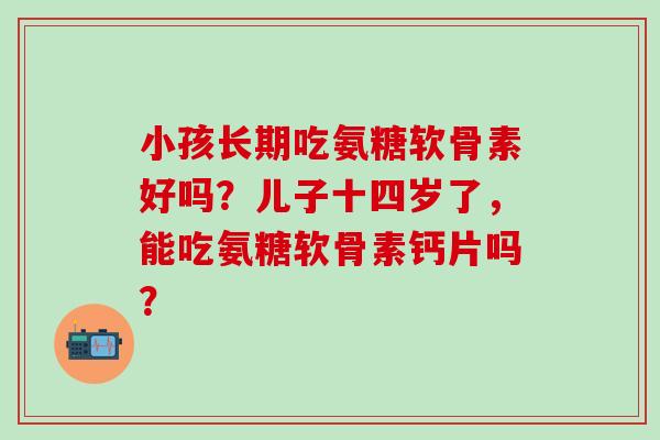 小孩长期吃氨糖软骨素好吗？儿子十四岁了，能吃氨糖软骨素钙片吗？