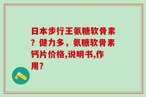 日本步行王氨糖软骨素？健力多，氨糖软骨素钙片价格,说明书,作用？