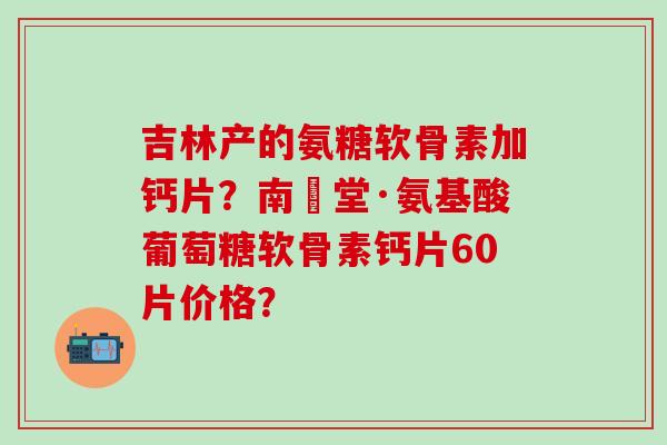 吉林产的氨糖软骨素加钙片？南雲堂·氨基酸葡萄糖软骨素钙片60片价格？