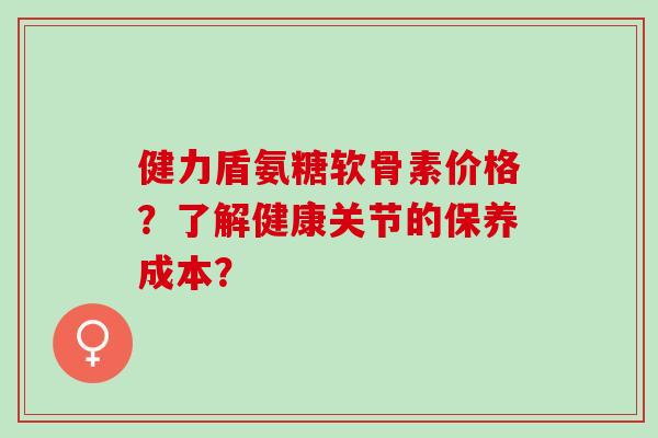 健力盾氨糖软骨素价格？了解健康关节的保养成本？