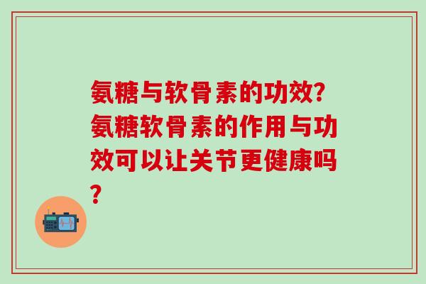 氨糖与软骨素的功效？氨糖软骨素的作用与功效可以让关节更健康吗？