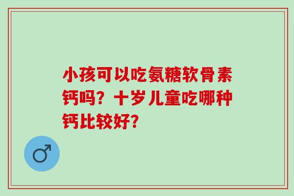 小孩可以吃氨糖软骨素钙吗？十岁儿童吃哪种钙比较好？