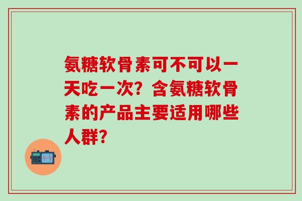氨糖软骨素可不可以一天吃一次？含氨糖软骨素的产品主要适用哪些人群？