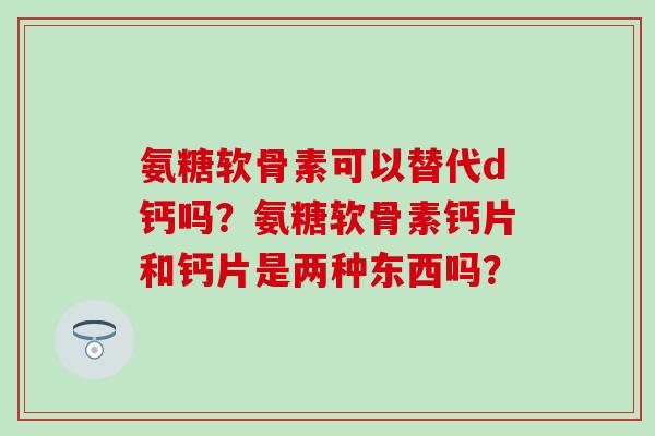 氨糖软骨素可以替代d钙吗？氨糖软骨素钙片和钙片是两种东西吗？