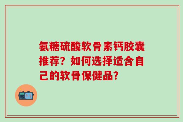 氨糖硫酸软骨素钙胶囊推荐？如何选择适合自己的软骨保健品？