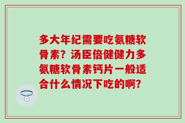 多大年纪需要吃氨糖软骨素？汤臣倍健健力多氨糖软骨素钙片一般适合什么情况下吃的啊？