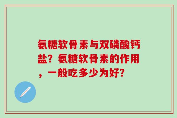氨糖软骨素与双磷酸钙盐？氨糖软骨素的作用，一般吃多少为好？