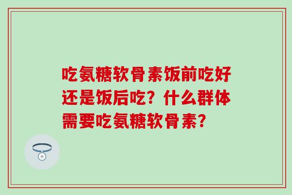 吃氨糖软骨素饭前吃好还是饭后吃？什么群体需要吃氨糖软骨素？