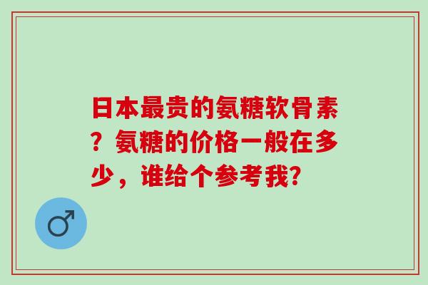 日本贵的氨糖软骨素？氨糖的价格一般在多少，谁给个参考我？