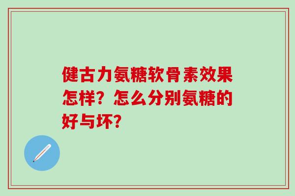 健古力氨糖软骨素效果怎样？怎么分别氨糖的好与坏？