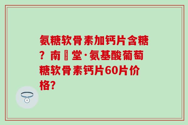 氨糖软骨素加钙片含糖？南雲堂·氨基酸葡萄糖软骨素钙片60片价格？