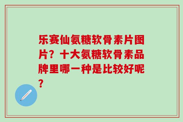 乐赛仙氨糖软骨素片图片？十大氨糖软骨素品牌里哪一种是比较好呢？