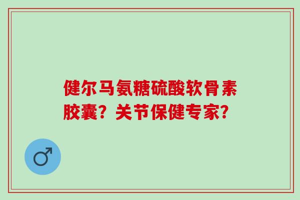 健尔马氨糖硫酸软骨素胶囊?关节保健专家? 健尔马氨糖硫酸软骨素胶囊?关节保健专家?