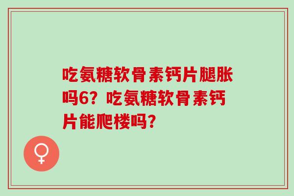 吃氨糖软骨素钙片腿胀吗6?吃氨糖软骨素钙片能爬楼吗? 吃氨糖软骨素钙片腿胀吗6?吃氨糖软骨素钙片能爬楼吗?