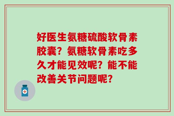好医生氨糖硫酸软骨素胶囊?氨糖软骨素吃多久才能见效呢?能不能改善关节问题呢? 好医生氨糖硫酸软骨素胶囊?氨糖软骨素吃多久才能见效呢?能不能改善关节问题呢?