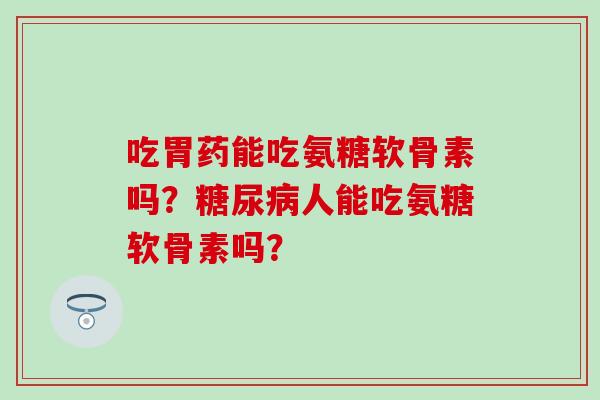 吃胃药能吃氨糖软骨素吗?人能吃氨糖软骨素吗? 吃胃药能吃氨糖软骨素吗?人能吃氨糖软骨素吗?
