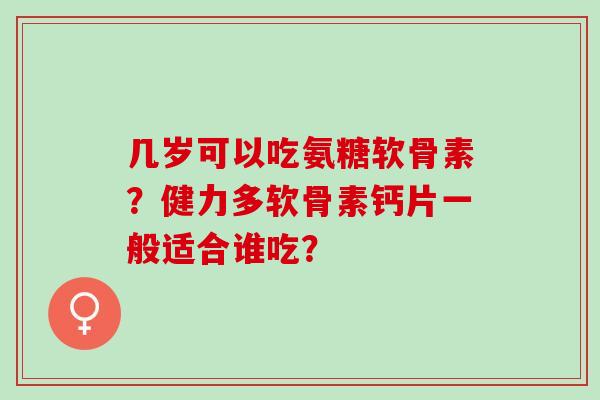 几岁可以吃氨糖软骨素？健力多软骨素钙片一般适合谁吃？