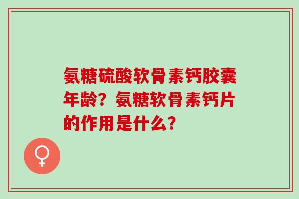氨糖硫酸软骨素钙胶囊年龄?氨糖软骨素钙片的作用是什么? 氨糖硫酸软骨素钙胶囊年龄?氨糖软骨素钙片的作用是什么?