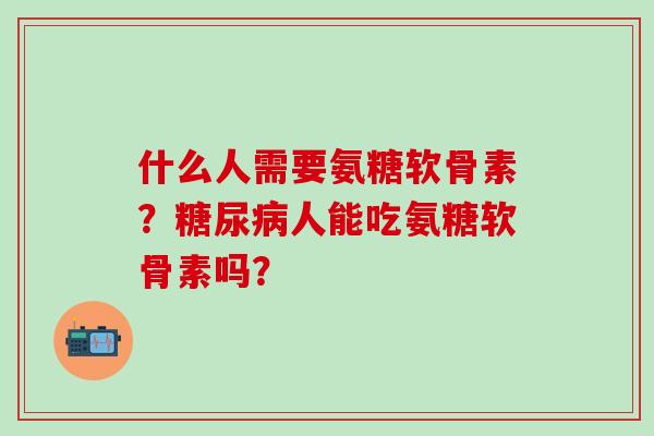 什么人需要氨糖软骨素？人能吃氨糖软骨素吗？