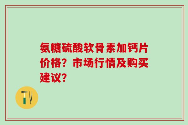 氨糖硫酸软骨素加钙片价格？市场行情及购买建议？