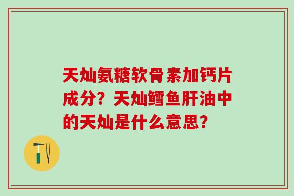 天灿氨糖软骨素加钙片成分？天灿鳕鱼油中的天灿是什么意思？