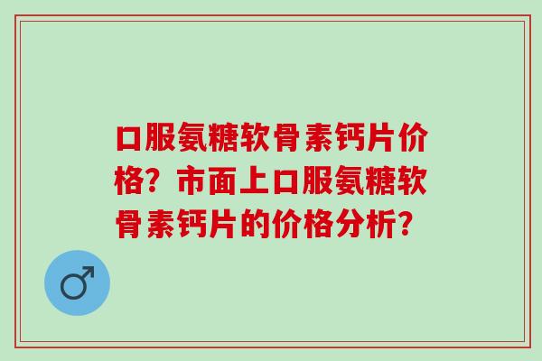 口服氨糖软骨素钙片价格？市面上口服氨糖软骨素钙片的价格分析？