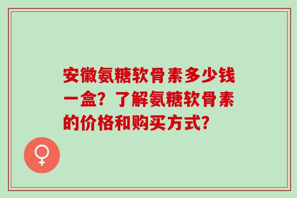 安徽氨糖软骨素多少钱一盒？了解氨糖软骨素的价格和购买方式？