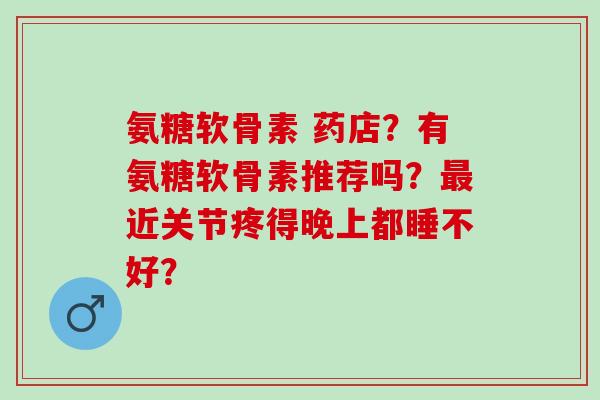 氨糖软骨素 药店？有氨糖软骨素推荐吗？近关节疼得晚上都睡不好？