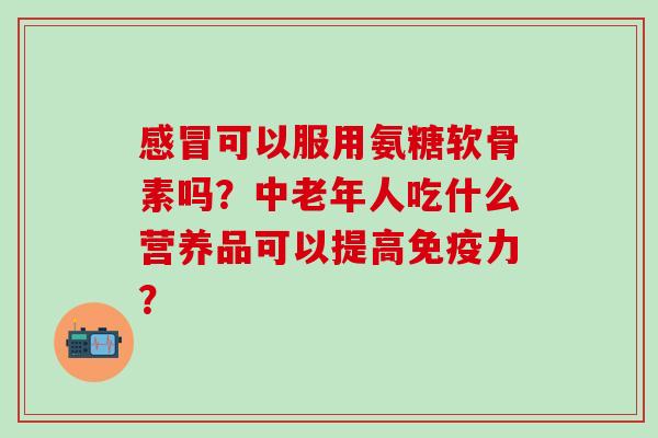 可以服用氨糖软骨素吗？中老年人吃什么营养品可以提高？