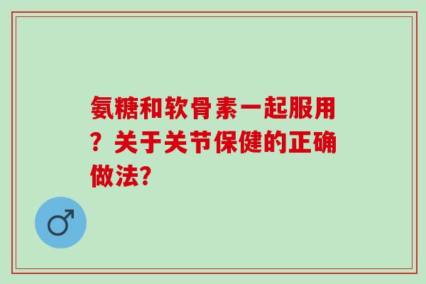 氨糖和软骨素一起服用？关于关节保健的正确做法？