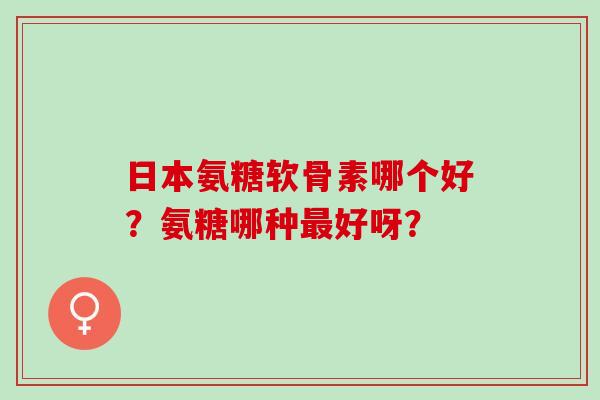 日本氨糖软骨素哪个好？氨糖哪种好呀？