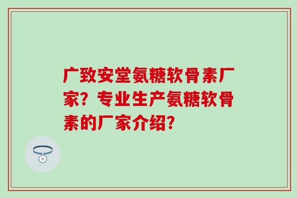 广致安堂氨糖软骨素厂家？专业生产氨糖软骨素的厂家介绍？