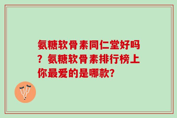 氨糖软骨素同仁堂好吗？氨糖软骨素排行榜上你爱的是哪款？