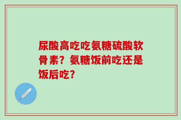 尿酸高吃吃氨糖硫酸软骨素？氨糖饭前吃还是饭后吃？